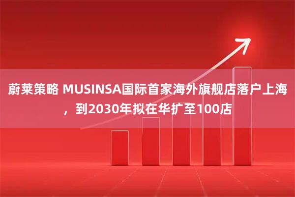 蔚莱策略 MUSINSA国际首家海外旗舰店落户上海，到2030年拟在华扩至100店