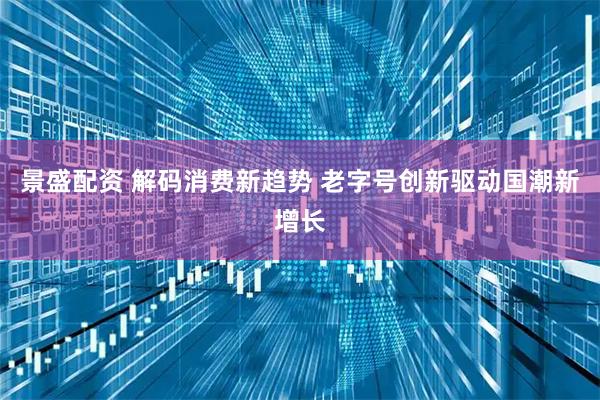 景盛配资 解码消费新趋势 老字号创新驱动国潮新增长