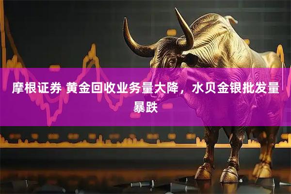 摩根证券 黄金回收业务量大降，水贝金银批发量暴跌