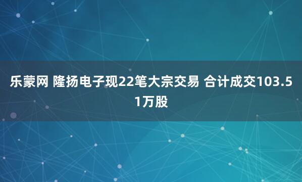 乐蒙网 隆扬电子现22笔大宗交易 合计成交103.51万股