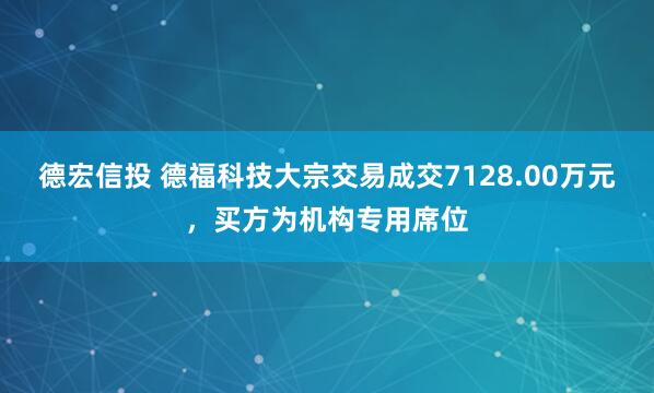 德宏信投 德福科技大宗交易成交7128.00万元，买方为机构专用席位