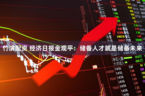 竹演配资 经济日报金观平：储备人才就是储备未来