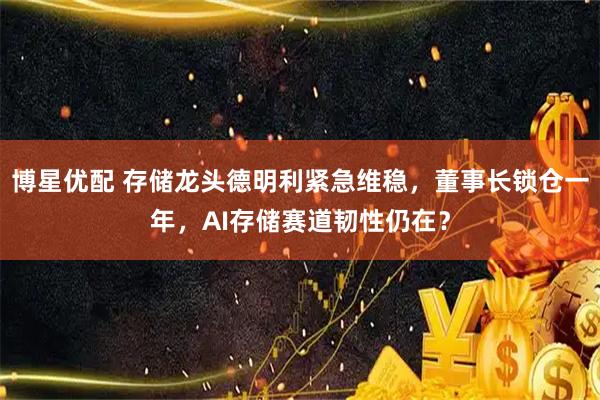 博星优配 存储龙头德明利紧急维稳，董事长锁仓一年，AI存储赛道韧性仍在？