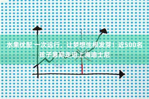 水果优配 一次远行，让梦想生根发芽！近500名孩子暑期走进上海迪士尼