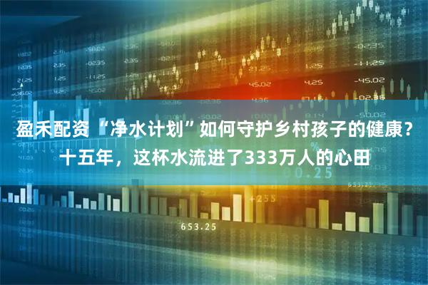 盈禾配资 “净水计划”如何守护乡村孩子的健康？十五年，这杯水流进了333万人的心田