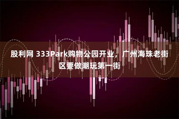 股利网 333Park购物公园开业，广州海珠老街区要做潮玩第一街