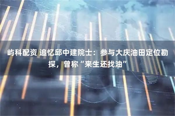 屿科配资 追忆邱中建院士：参与大庆油田定位勘探，曾称“来生还找油”